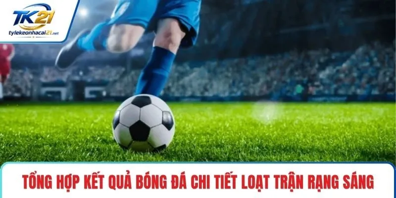 Tổng hợp kết quả bóng đá chi tiết loạt trận rạng sáng